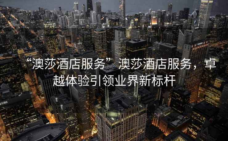 “澳莎酒店服務(wù)”澳莎酒店服務(wù)，卓越體驗引領(lǐng)業(yè)界新標桿
