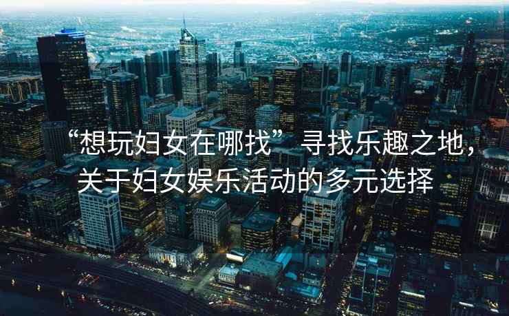 “想玩婦女在哪找”尋找樂(lè )趣之地，關(guān)于婦女娛樂(lè )活動(dòng)的多元選擇