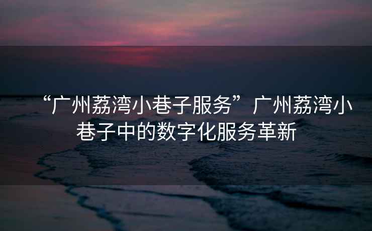 “廣州荔灣小巷子服務(wù)”廣州荔灣小巷子中的數字化服務(wù)革新