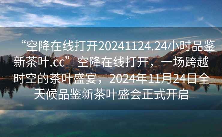 “空降在線(xiàn)打開(kāi)20241124.24小時(shí)品鑒新茶葉.cc”空降在線(xiàn)打開(kāi)，一場(chǎng)跨越時(shí)空的茶葉盛宴，2024年11月24日全天候品鑒新茶葉盛會(huì )正式開(kāi)啟