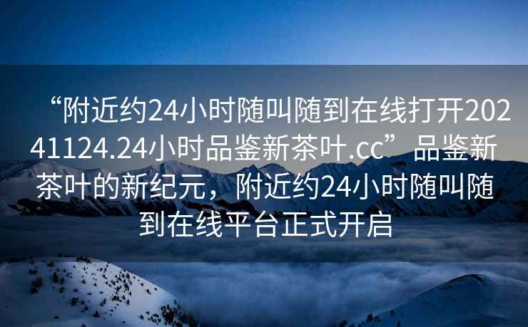 “附近約24小時(shí)隨叫隨到在線(xiàn)打開(kāi)20241124.24小時(shí)品鑒新茶葉.cc”品鑒新茶葉的新紀元，附近約24小時(shí)隨叫隨到在線(xiàn)平臺正式開(kāi)啟