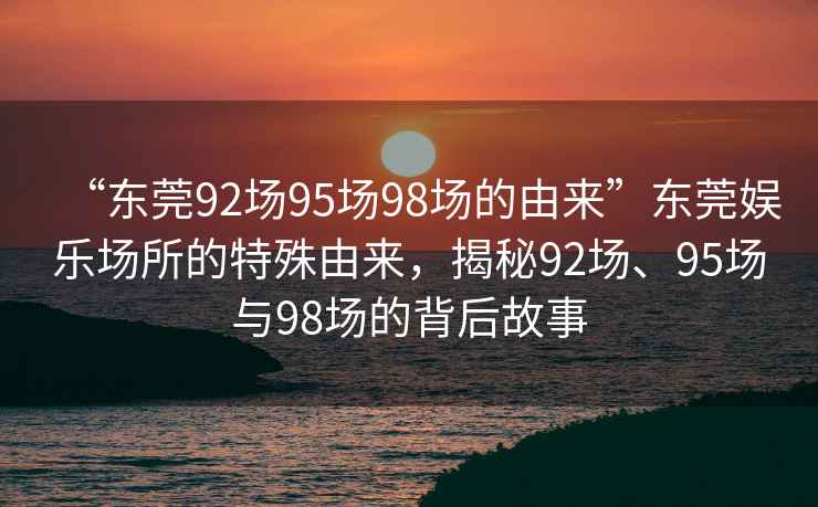 “東莞92場(chǎng)95場(chǎng)98場(chǎng)的由來(lái)”東莞娛樂(lè )場(chǎng)所的特殊由來(lái)，揭秘92場(chǎng)、95場(chǎng)與98場(chǎng)的背后故事