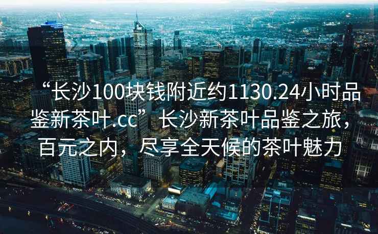 “長(cháng)沙100塊錢(qián)附近約1130.24小時(shí)品鑒新茶葉.cc”長(cháng)沙新茶葉品鑒之旅，百元之內，盡享全天候的茶葉魅力