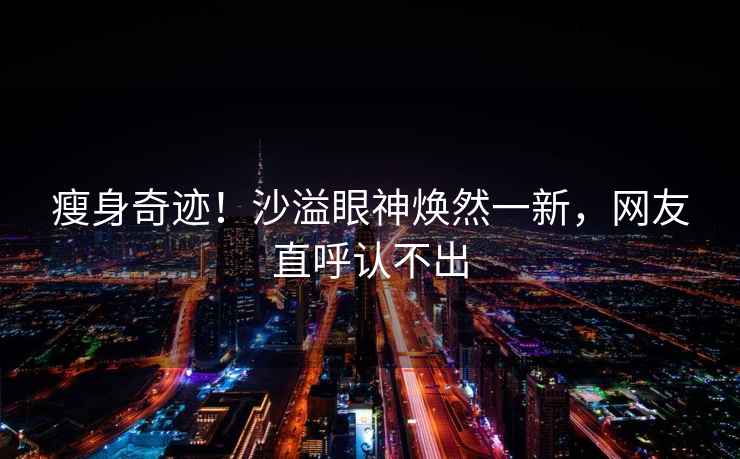 瘦身奇跡！沙溢眼神煥然一新，網(wǎng)友直呼認不出