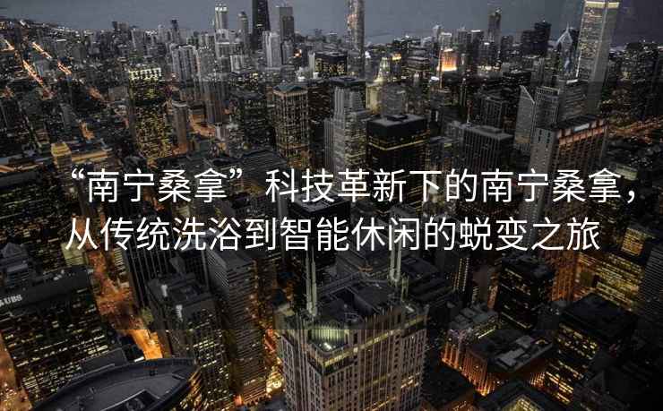 “南寧桑拿”科技革新下的南寧桑拿，從傳統洗浴到智能休閑的蛻變之旅