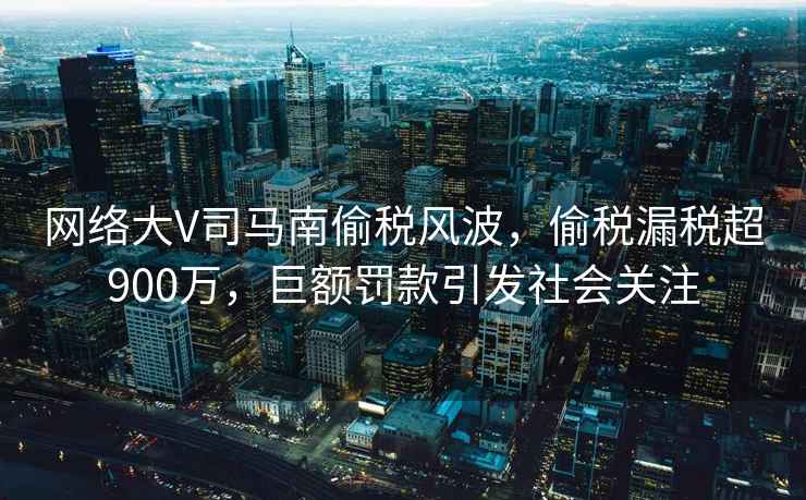 網(wǎng)絡(luò )大V司馬南偷稅風(fēng)波，偷稅漏稅超900萬(wàn)，巨額罰款引發(fā)社會(huì )關(guān)注