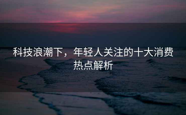 科技浪潮下，年輕人關(guān)注的十大消費熱點(diǎn)解析