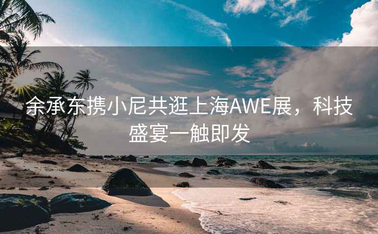余承東攜小尼共逛上海AWE展，科技盛宴一觸即發(fā)