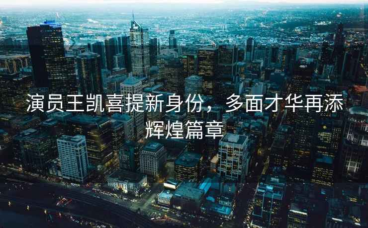 演員王凱喜提新身份，多面才華再添輝煌篇章
