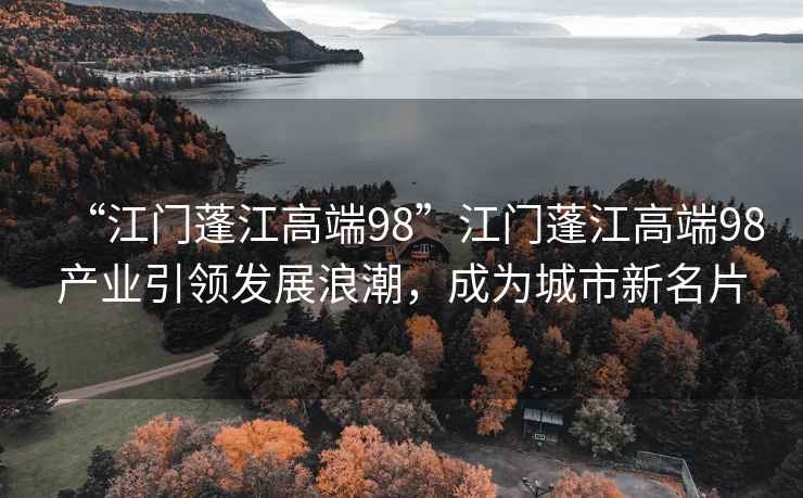 “江門(mén)蓬江高端98”江門(mén)蓬江高端98產(chǎn)業(yè)引領(lǐng)發(fā)展浪潮，成為城市新名片