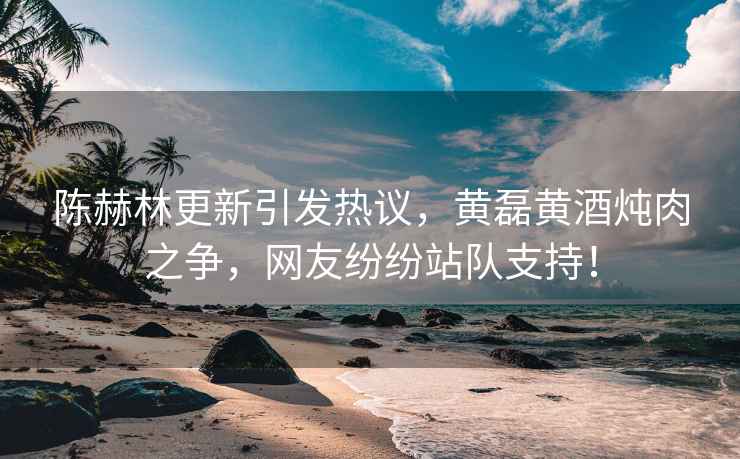 陳赫林更新引發(fā)熱議，黃磊黃酒燉肉之爭，網(wǎng)友紛紛站隊支持！