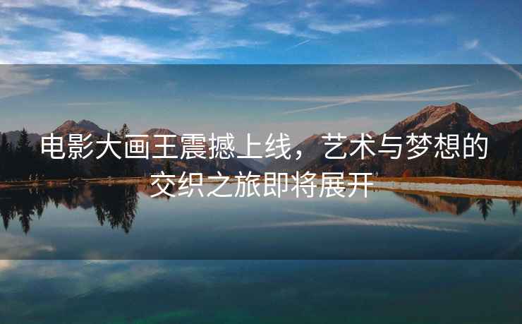 電影大畫(huà)王震撼上線(xiàn)，藝術(shù)與夢(mèng)想的交織之旅即將展開(kāi)