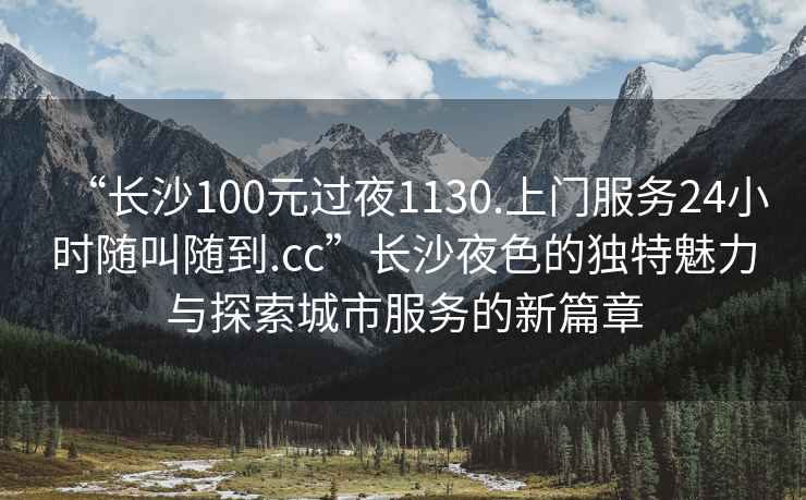 “長(cháng)沙100元過(guò)夜1130.上門(mén)服務(wù)24小時(shí)隨叫隨到.cc”長(cháng)沙夜色的獨特魅力與探索城市服務(wù)的新篇章