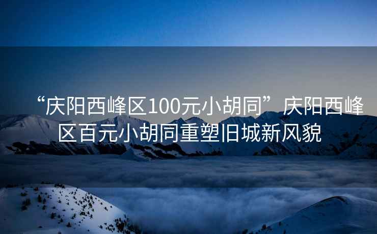 “慶陽(yáng)西峰區100元小胡同”慶陽(yáng)西峰區百元小胡同重塑舊城新風(fēng)貌