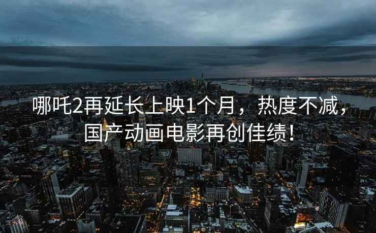 哪吒2再延長(cháng)上映1個(gè)月，熱度不減，國產(chǎn)動(dòng)畫(huà)電影再創(chuàng  )佳績(jì)！