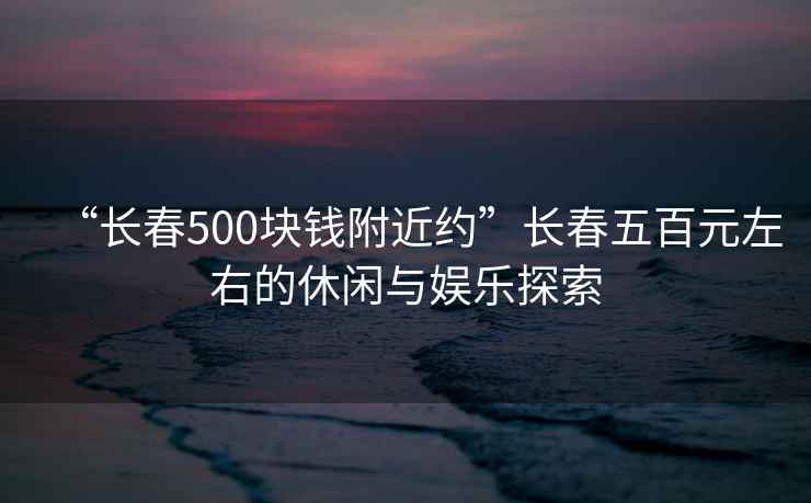“長(cháng)春500塊錢(qián)附近約”長(cháng)春五百元左右的休閑與娛樂(lè )探索