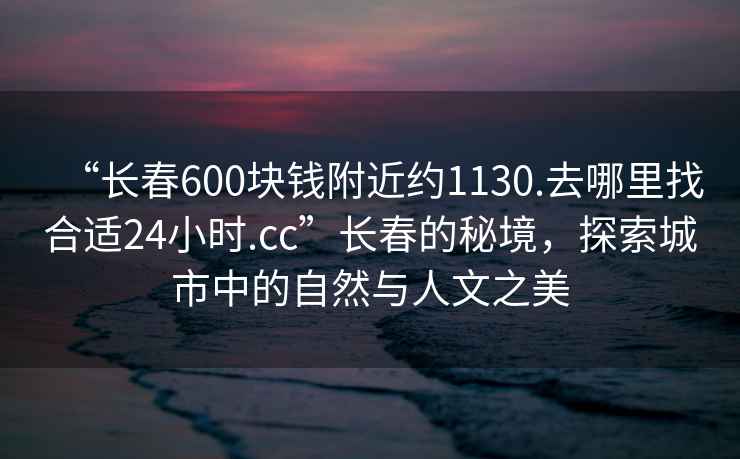 “長(cháng)春600塊錢(qián)附近約1130.去哪里找合適24小時(shí).cc”長(cháng)春的秘境，探索城市中的自然與人文之美