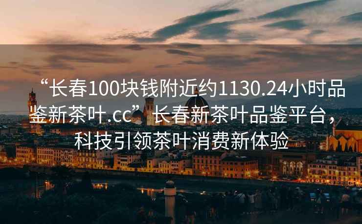 “長(cháng)春100塊錢(qián)附近約1130.24小時(shí)品鑒新茶葉.cc”長(cháng)春新茶葉品鑒平臺，科技引領(lǐng)茶葉消費新體驗