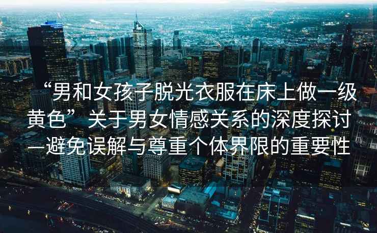 “男和女孩子脫光衣服在床上做一級黃色”關(guān)于男女情感關(guān)系的深度探討—避免誤解與尊重個(gè)體界限的重要性