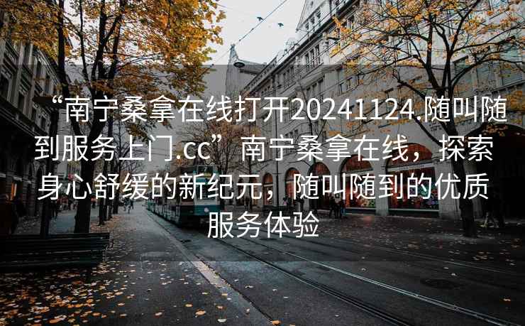 “南寧桑拿在線(xiàn)打開(kāi)20241124.隨叫隨到服務(wù)上門(mén).cc”南寧桑拿在線(xiàn)，探索身心舒緩的新紀元，隨叫隨到的優(yōu)質(zhì)服務(wù)體驗