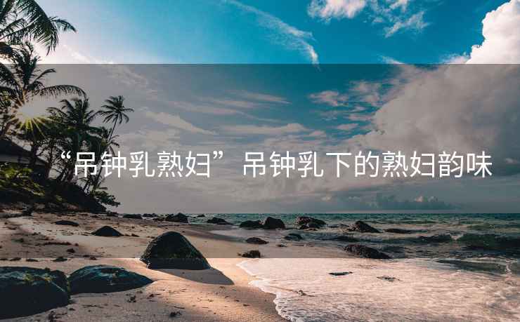 “吊鐘乳熟婦”吊鐘乳下的熟婦韻味