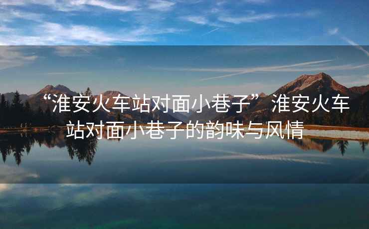“淮安火車(chē)站對面小巷子”淮安火車(chē)站對面小巷子的韻味與風(fēng)情