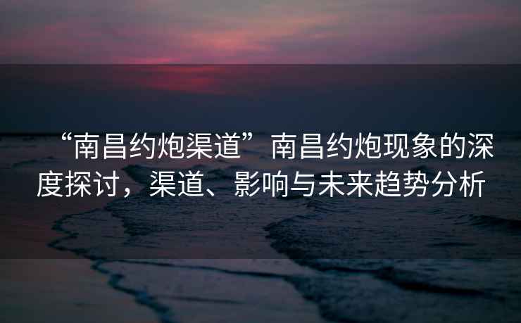 “南昌約炮渠道”南昌約炮現象的深度探討，渠道、影響與未來(lái)趨勢分析