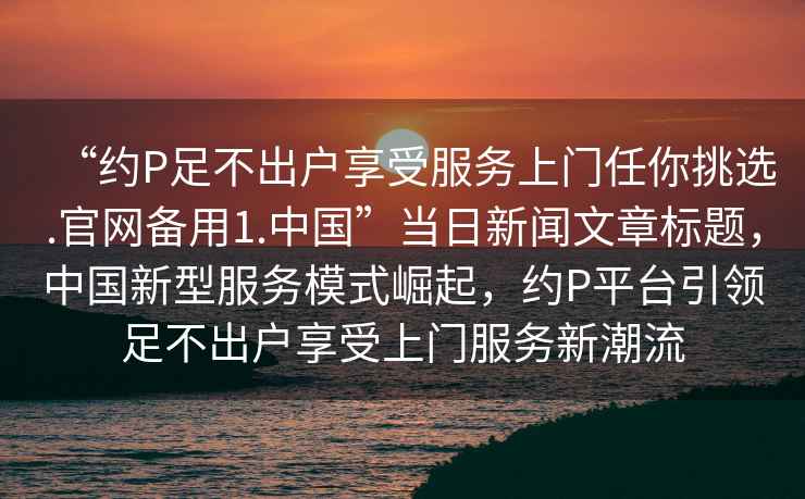 “約P足不出戶(hù)享受服務(wù)上門(mén)任你挑選.官網(wǎng)備用1.中國”當日新聞文章標題，中國新型服務(wù)模式崛起，約P平臺引領(lǐng)足不出戶(hù)享受上門(mén)服務(wù)新潮流