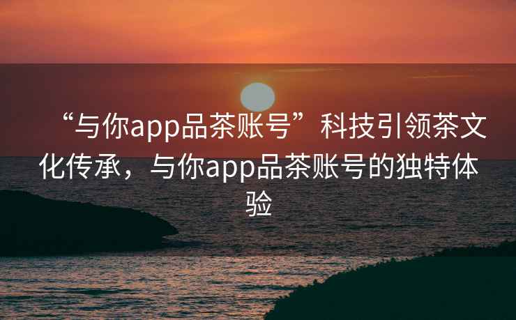 “與你app品茶賬號”科技引領(lǐng)茶文化傳承，與你app品茶賬號的獨特體驗