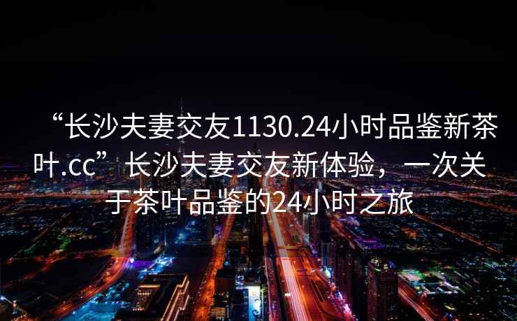 “長(cháng)沙夫妻交友1130.24小時(shí)品鑒新茶葉.cc”長(cháng)沙夫妻交友新體驗，一次關(guān)于茶葉品鑒的24小時(shí)之旅