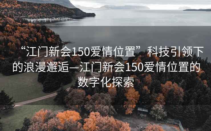 “江門(mén)新會(huì )150愛(ài)情位置”科技引領(lǐng)下的浪漫邂逅—江門(mén)新會(huì )150愛(ài)情位置的數字化探索