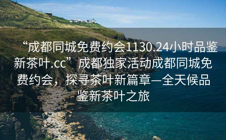 “成都同城免費約會(huì )1130.24小時(shí)品鑒新茶葉.cc”成都獨家活動(dòng)成都同城免費約會(huì )，探尋茶葉新篇章—全天候品鑒新茶葉之旅