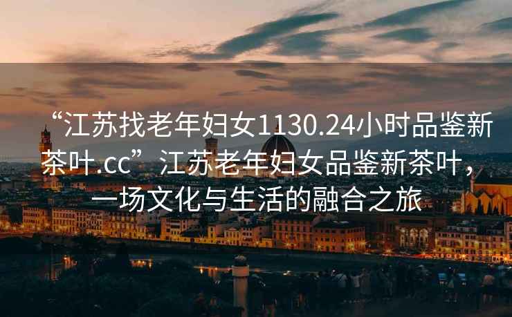 “江蘇找老年婦女1130.24小時(shí)品鑒新茶葉.cc”江蘇老年婦女品鑒新茶葉，一場(chǎng)文化與生活的融合之旅
