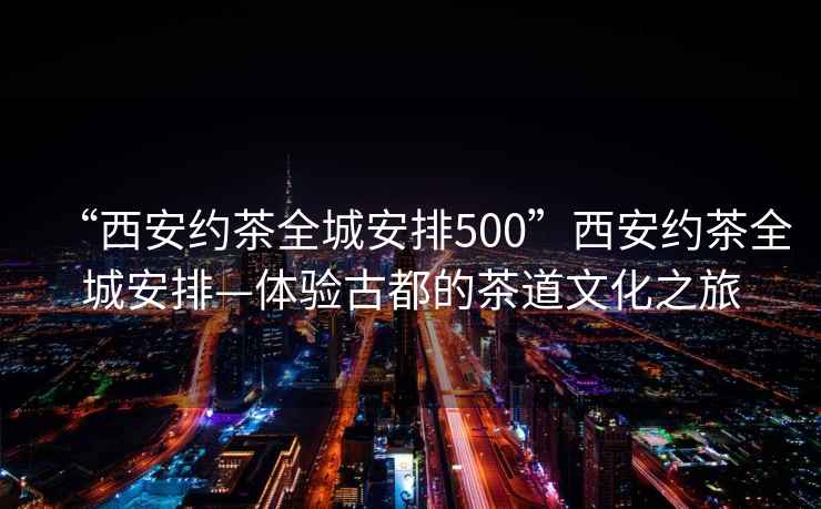“西安約茶全城安排500”西安約茶全城安排—體驗古都的茶道文化之旅