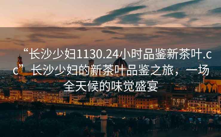 “長(cháng)沙少婦1130.24小時(shí)品鑒新茶葉.cc”長(cháng)沙少婦的新茶葉品鑒之旅，一場(chǎng)全天候的味覺(jué)盛宴