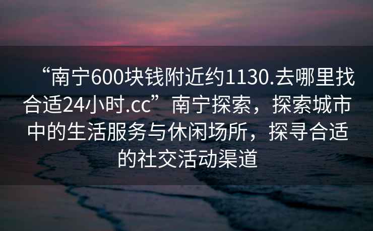 “南寧600塊錢(qián)附近約1130.去哪里找合適24小時(shí).cc”南寧探索，探索城市中的生活服務(wù)與休閑場(chǎng)所，探尋合適的社交活動(dòng)渠道