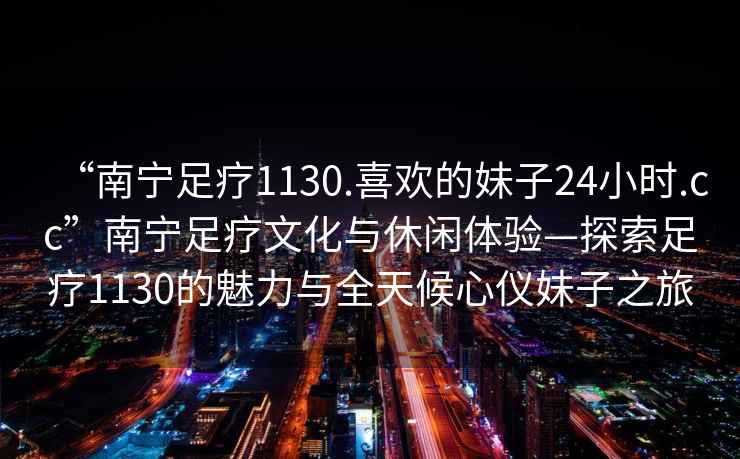 “南寧足療1130.喜歡的妹子24小時(shí).cc”南寧足療文化與休閑體驗—探索足療1130的魅力與全天候心儀妹子之旅