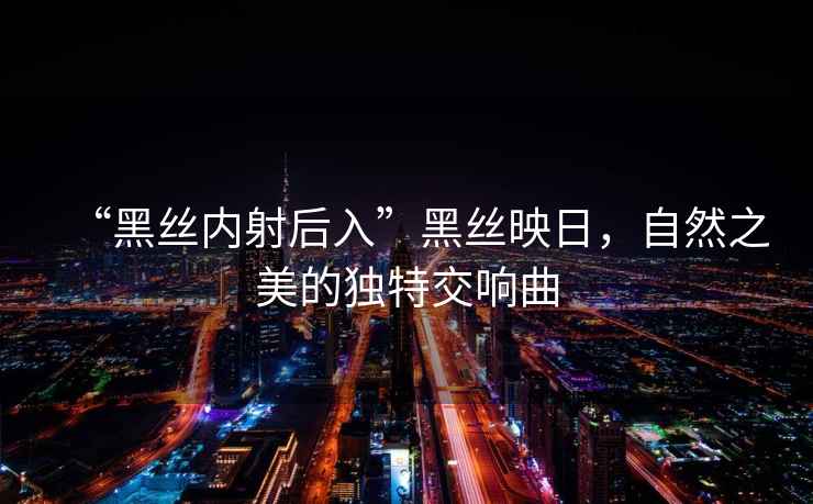 “黑絲內射后入”黑絲映日，自然之美的獨特交響曲