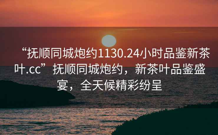 “撫順同城炮約1130.24小時(shí)品鑒新茶葉.cc”撫順同城炮約，新茶葉品鑒盛宴，全天候精彩紛呈