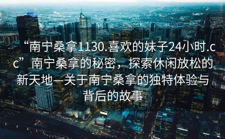 “南寧桑拿1130.喜歡的妹子24小時(shí).cc”南寧桑拿的秘密，探索休閑放松的新天地—關(guān)于南寧桑拿的獨特體驗與背后的故事