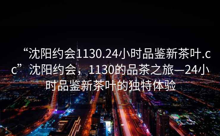 “沈陽(yáng)約會(huì )1130.24小時(shí)品鑒新茶葉.cc”沈陽(yáng)約會(huì )，1130的品茶之旅—24小時(shí)品鑒新茶葉的獨特體驗