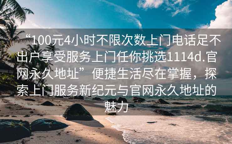 “100元4小時(shí)不限次數上門(mén)電話(huà)足不出戶(hù)享受服務(wù)上門(mén)任你挑選1114d.官網(wǎng)永久地址”便捷生活盡在掌握，探索上門(mén)服務(wù)新紀元與官網(wǎng)永久地址的魅力