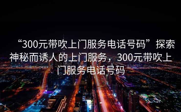 “300元帶吹上門(mén)服務(wù)電話(huà)號碼”探索神秘而誘人的上門(mén)服務(wù)，300元帶吹上門(mén)服務(wù)電話(huà)號碼