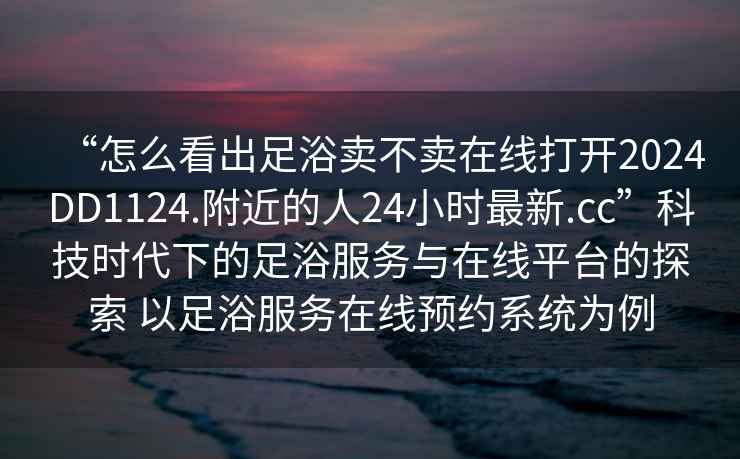 “怎么看出足浴賣(mài)不賣(mài)在線(xiàn)打開(kāi)2024DD1124.附近的人24小時(shí)最新.cc”科技時(shí)代下的足浴服務(wù)與在線(xiàn)平臺的探索 以足浴服務(wù)在線(xiàn)預約系統為例