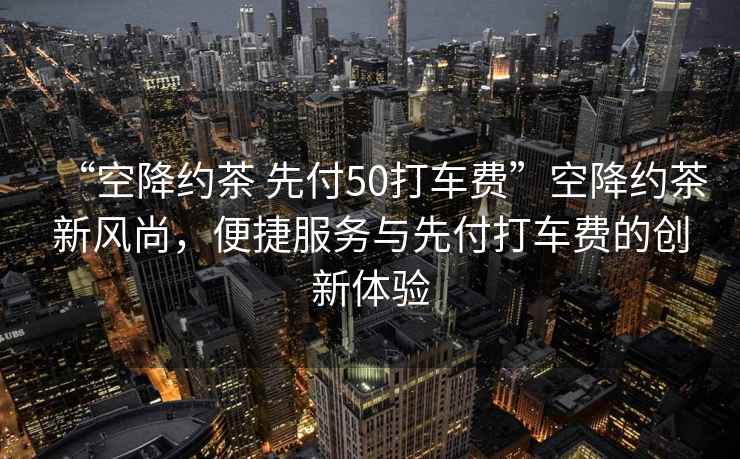 “空降約茶 先付50打車(chē)費”空降約茶新風(fēng)尚，便捷服務(wù)與先付打車(chē)費的創(chuàng  )新體驗