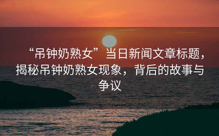 “吊鐘奶熟女”當日新聞文章標題，揭秘吊鐘奶熟女現象，背后的故事與爭議