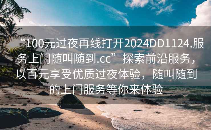 “100元過(guò)夜再線(xiàn)打開(kāi)2024DD1124.服務(wù)上門(mén)隨叫隨到.cc”探索前沿服務(wù)，以百元享受優(yōu)質(zhì)過(guò)夜體驗，隨叫隨到的上門(mén)服務(wù)等你來(lái)體驗