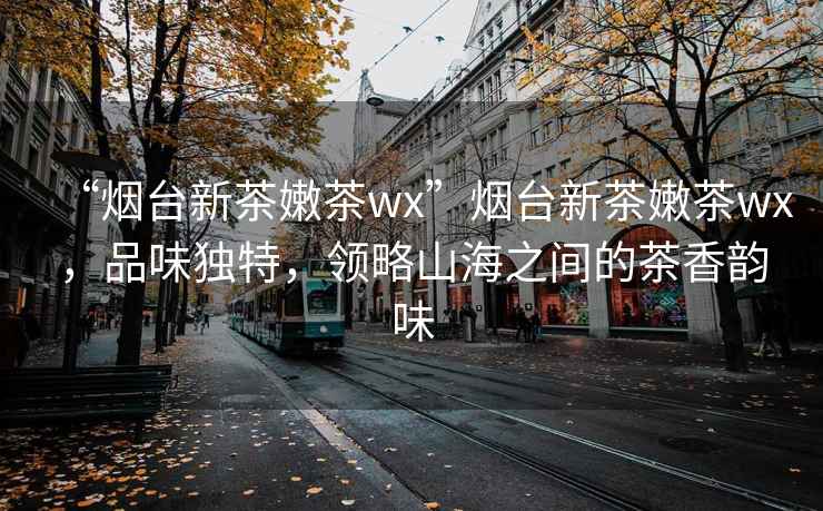 “煙臺新茶嫩茶wx”煙臺新茶嫩茶wx，品味獨特，領(lǐng)略山海之間的茶香韻味