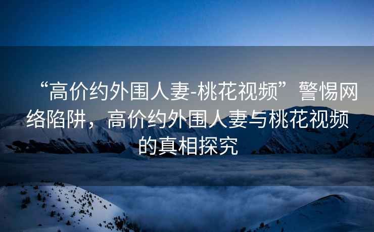 “高價(jià)約外圍人妻-桃花視頻”警惕網(wǎng)絡(luò )陷阱，高價(jià)約外圍人妻與桃花視頻的真相探究