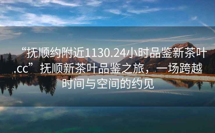 “撫順約附近1130.24小時(shí)品鑒新茶葉.cc”撫順新茶葉品鑒之旅，一場(chǎng)跨越時(shí)間與空間的約見(jiàn)